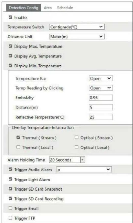 Detection Config Area Schedule Enable Temperature Switch Centigrade(℃) Distance Unit Meter(m) Display Max. Temperature Display Avg. Temperature Display Min. Temperature Temperature Bar Open Temp Reading by Clicking Open Emissivity 0.96 Distance(m) 5 Reflective Temperature(℃) 25 Overlay Temperature Information Thermal (Stream) Optical (Stream) Thermal (Local) Optical (Local) Alarm Holding Time 20 Seconds Trigger Audio Alarm p Trigger Light Alarm Trigger SD Card Snapshot Trigger SD Card Recording Trigger Email Trigger FTP