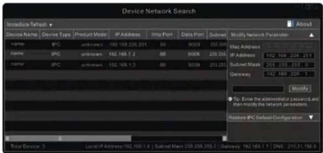 Device Network Search Immediate Refresh ▼ About Device Name Device Type Product Mode IP Address Http Port Data Port Subnet Modify Network Parameter Name IPC unknown 192.168.228.201 80 900B 255.255 Name IPC unknown 192.168.1.2 80 900B 255.255 Name IPC unknown 192.168.1.3 80 900B 255.255 Mac Address IP Address 192.168.228.201 Subnet Mask 255.255.755.0 Gateway 192.168.256.1 Modify ● Tip: Enter the administrator password, and then modify the network parameters. Restore IPC Default Configuration ▼ Total Device 3 Local/IP Address: 192.168.1.4 | Subnet Mask: 255.258.258.0 | Gateway: 192.168.1.1 | DNS: 210.31.196.6