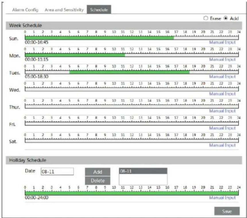 Alarm Config Area and Sensitivity Schedule Erase Add Week Schedule Sun. 00:00-16:45 Manual Input Mon. 00:00-11:15 Manual Input Tues. 05:00-18:30 Manual Input Wed. 0 1 2 3 4 5 6 7 8 9 10 11 12 13 14 15 16 17 18 19 20 21 22 23 24 Manual Input Thur. 0 1 2 3 4 5 6 7 8 9 10 11 12 13 14 15 16 17 18 19 20 21 22 23 24 Manual Input Fri. 0 1 2 3 4 5 6 7 8 9 10 11 12 13 14 15 16 17 18 19 20 21 22 23 24 Manual Input Sat. 0 1 2 3 4 5 6 7 8 9 10 11 12 13 14 15 16 17 18 19 20 21 22 23 24 Manual Input Holiday Schedule Date 08-11 Add Edit Delete 00:00-24:00 Manual Input Save