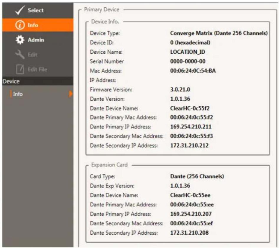 Select Info Admin Edit Edit File Device Info Primary Device Device Info. Device Type: Converge Matrix (Dante 256 Channels) Device ID: 0 (hexadecimal) Device Name: LOCATION_ID Serial Number 0000-0000-00 Mac Address: 00:06:24:0C:54:BA IP Address: Firmware Version: 3.0.21.0 Dante Version: 1.0.1.36 Dante Device Name: ClearHC-0c55f2 Dante Primary Mac Address: 00:06:24:0c:55:f2 Dante Primary IP Address: 169.254.210.211 Dante Secondary Mac Address: 00:06:24:0c:55:f3 Dante Secondary IP Address: 172.31.210.212 Expansion Card Card Type: Dante (256 Channels) Dante Exp Version: 1.0.1.36 Dante Device Name: ClearHC-0c55ee Dante Primary Mac Address: 00:06:24:0c:55:ee Dante Primary IP Address: 169.254.210.207 Dante Secondary Mac Address: 00:06:24:0c:55:ef Dante Secondary IP Address: 172.31.210.208