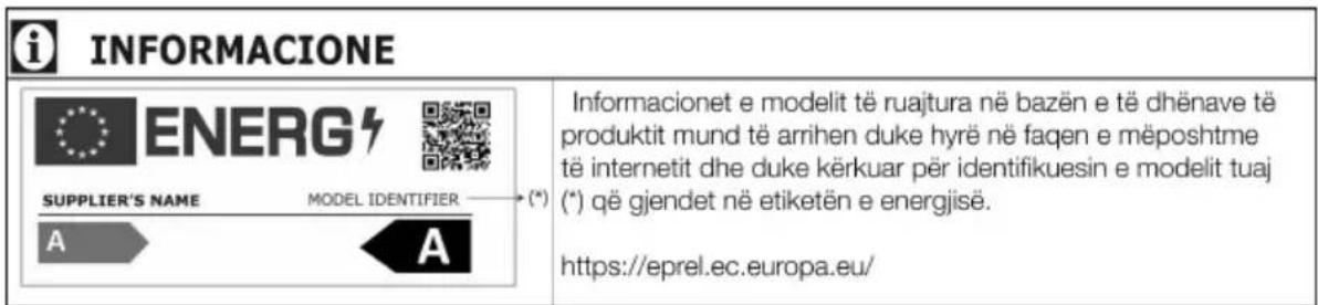 i INFORMACIONE ENERG SUPPLIER'S NAME MODEL IDENTIFIER (*) (*) A A Informacionet e modelit të ruajtura në bazën e të dhënave të produktit mund të arrihen duke hyrë në faqen e mëposhtme të internetit dhe duke kërkuar për identifikuesin e modelit tuaj (*) që gjendet në etiketën e energjisë. https://eprel.ec.europa.eu/