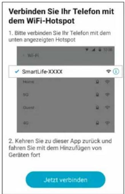 Verbinden Sie Ihr Telefon mit dem WiFi-Hotspot 1. Bitte verbinden Sie Ihr Telefon mit dem unten angezeigten Hotspot SmartLife-XXXX Home 5G Guest 4G 2. Kehren Sie zu dieser App zurück und fahren Sie mit dem Hinzufügen von Geräten fort Jetzt verbinden