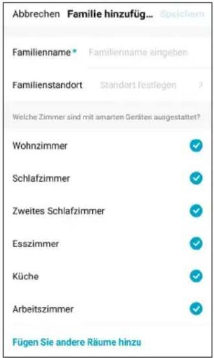 Abbrechen Familie hinzufüg... Speichem Familienname* Familienname eingeben Familienstandort Standort festlegen > Welche Zimmer sind mit smarten Geräten ausgestattet? Wohnzimmer ✓ Schlafzimmer ✓ Zweites Schlafzimmer ✓ Esszimmer ✓ Küche ✓ Arbeitszimmer ✓ Fügen Sie andere Räume hinzu