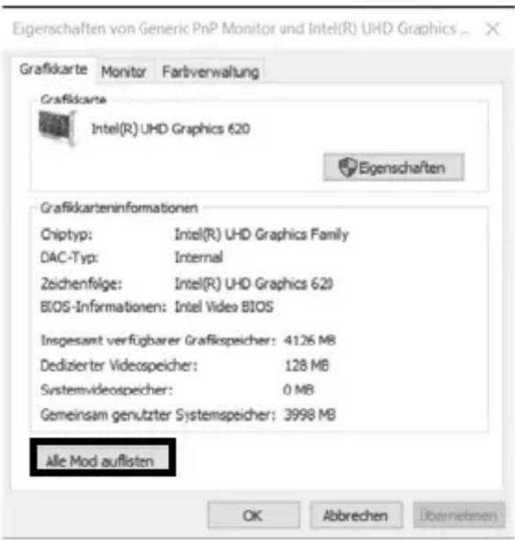 Eigenschaften von Generic PnP Monitor und Intel(R) UHD Graphics Grafikkarte Monitor Faltverwaltung Grafikkarte Intel(R) UHD Graphics 620 Eigenschaften Grafikkarteninformationen Chiyp: Intel(R) UHD Graphics Family DAC-Typ: Internal Zeichenfolge: Intel(R) UHD Graphics 620 BIOS-Informationen: Intel Video BIOS Insgesamt verfügbarer Grafikspeicher: 4126 MB Dedizierter Videospeicher: 128 MB Systemvideospeicher: 0 MB Gemeinsam genutzter Systemspeicher: 3998 MB Alle Mod auflisten OK Abbrechen Übernehmen