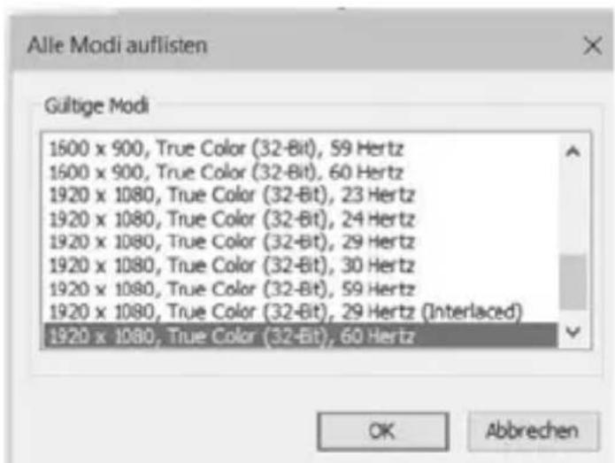 Alle Modi auflisten Gültige Modi 1600 x 900, True Color (32-Bit), 59 Hertz 1600 x 900, True Color (32-Bit), 60 Hertz 1920 x 1080, True Color (32-Bit), 23 Hertz 1920 x 1080, True Color (32-Bit), 24 Hertz 1920 x 1080, True Color (32-Bit), 29 Hertz 1920 x 1080, True Color (32-Bit), 30 Hertz 1920 x 1080, True Color (32-Bit), 59 Hertz 1920 x 1080, True Color (32-Bit), 29 Hertz (Interlaced) 1920 x 1080, True Color (32-Bit), 60 Hertz OK Abbrechen