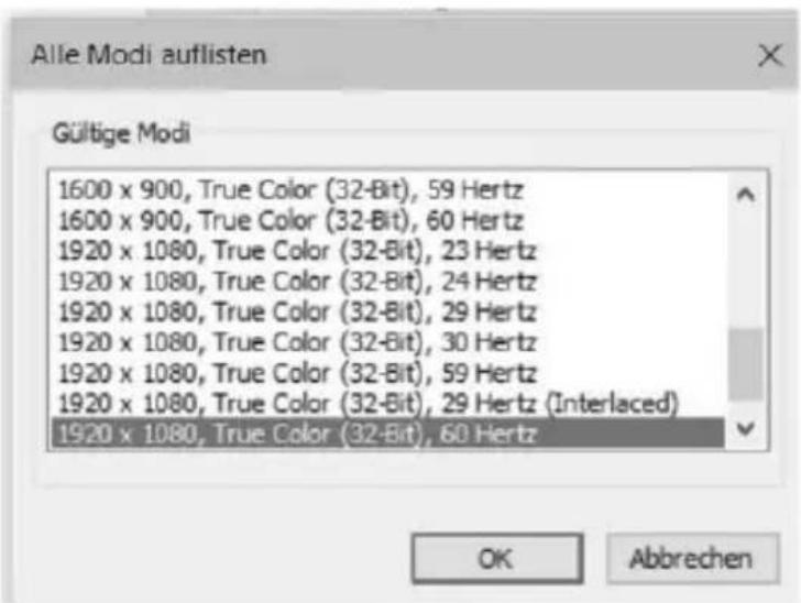 Alle Modi auflisten Gültige Modi 1600 x 900, True Color (32-Bit), 59 Hertz 1600 x 900, True Color (32-Bit), 60 Hertz 1920 x 1080, True Color (32-Bit), 23 Hertz 1920 x 1080, True Color (32-Bit), 24 Hertz 1920 x 1080, True Color (32-Bit), 29 Hertz 1920 x 1080, True Color (32-Bit), 30 Hertz 1920 x 1080, True Color (32-Bit), 59 Hertz 1920 x 1080, True Color (32-Bit), 29 Hertz (Interlaced) 1920 x 1080, True Color (32-Bit), 60 Hertz OK Abbrechen