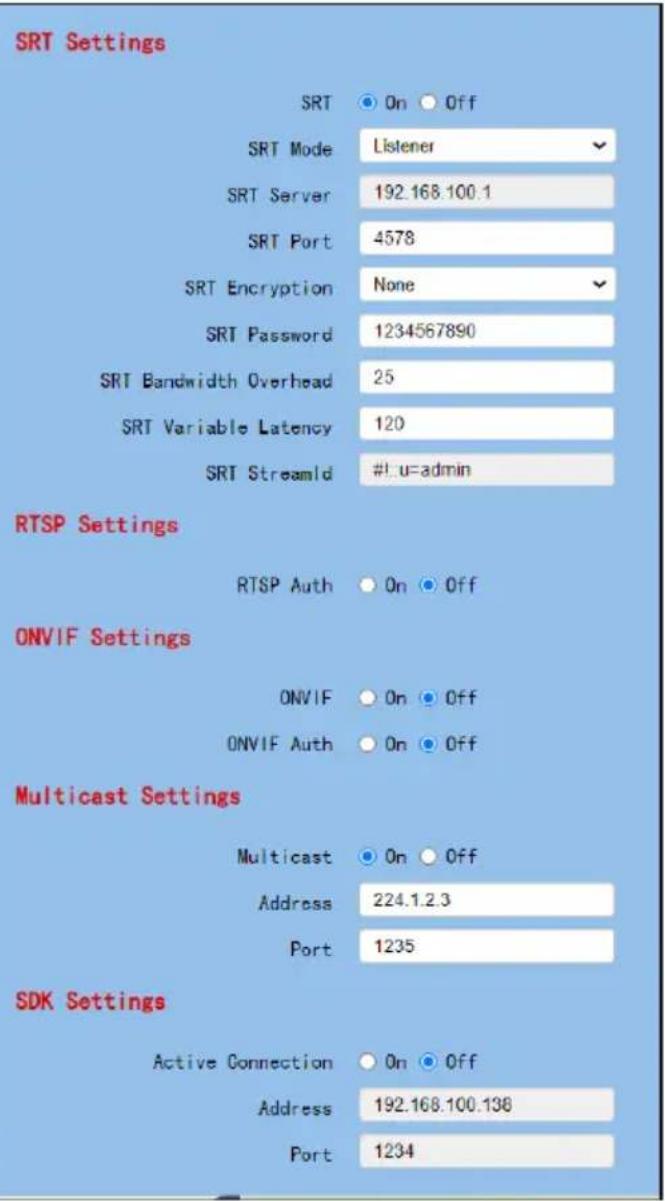 SRT Settings SRT On Off SRT Mode Listener SRT Server 192.168.100.1 SRT Port 4578 SRT Encryption None SRT Password 1234567890 SRT Bandwidth Overhead 25 SRT Variable Latency 120 SRT StreamId #!u=admin RTSP Settings RTSP Auth On Off ONVIF Settings ONVIF On Off ONVIF Auth On Off Multicast Settings Multicast On Off Address 224.1.2.3 Port 1235 SDK Settings Active Connection On Off Address 192.168.100.138 Port 1234