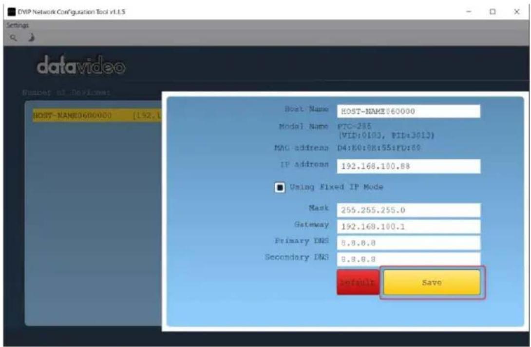 DVIP Network Configuration Tool v1.1.5 Settings datavideo Number of Devices HOST-NAME0600000 (192.1 Host Name HOST-NAME060000 Model Name PTC=288 (VID:0103, VID:3013) MAC address D4:E0:08:55:F0:60 IP address 192.168.100.88 ■ Using Fixed IP Mode Mask 255.255.255.0 Gateway 192.168.100.1 Primary DNS 8.8.8.8 Secondary DNS 8.8.8.8 Default Save