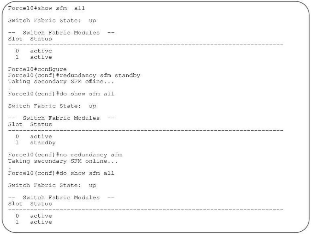 Force10#show sfm all Switch Fabric State: up -- Switch Fabric Modules -- Slot Status 0 active 1 active Force10#configure Force10(conf)#redundancy sfm standby Taking secondary SFM offline... ! Force10(conf)#do show sfm all Switch Fabric State: up -- Switch Fabric Modules -- Slot Status 0 active 1 standby Force10(conf)#no redundancy sfm Taking secondary SFM online... ! Force10(conf)#do show sfm all Switch Fabric State: up -- Switch Fabric Modules -- Slot Status 0 active 1 active