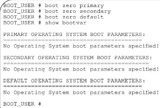 BOOT_USER # boot zero primary BOOT_USER # boot zero secondary BOOT_USER # boot zero default BOOT_USER # show bootvar PRIMARY OPERATING SYSTEM BOOT PARAMETERS: ==================== No Operating System boot parameters specified! SECONDARY OPERATING SYSTEM BOOT PARAMETERS: ==================== No Operating System boot parameters specified! DEFAULT OPERATING SYSTEM BOOT PARAMETERS: ==================== No Operating System boot parameters specified! BOOT_USER #