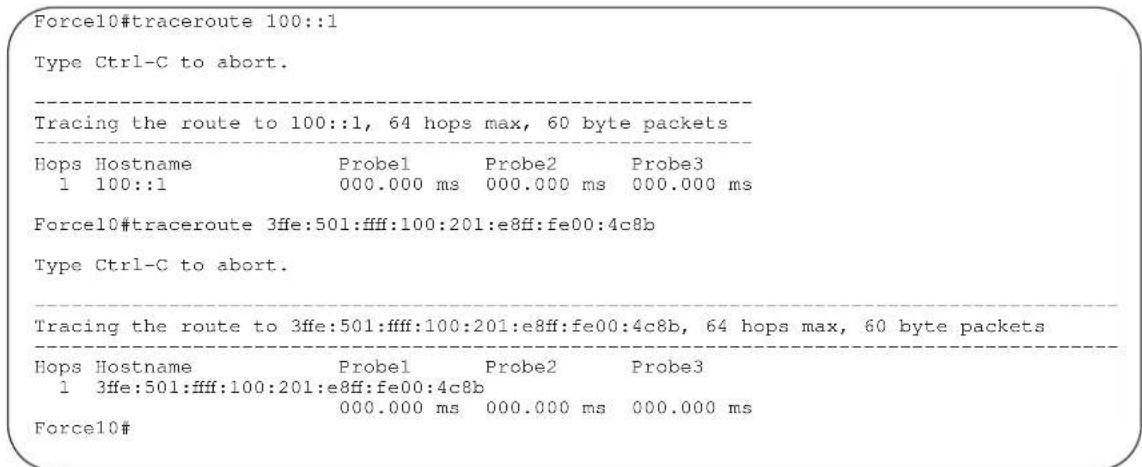 Force10#traceroute 100::1 Type Ctrl-C to abort. Tracing the route to 100::1, 64 hops max, 60 byte packets Hops Hostname Probe1 Probe2 Probe3 1 100::1 000.000 ms 000.000 ms 000.000 ms Force10#traceroute 3ffe:501:ffff:100:201:e8ff:fe00:4c8b Type Ctrl-C to abort. Tracing the route to 3ffe:501:ffff:100:201:e8ff:fe00:4c8b, 64 hops max, 60 byte packets Hops Hostname Probe1 Probe2 Probe3 1 3ffe:501:ffff:100:201:e8ff:fe00:4c8b 000.000 ms 000.000 ms 000.000 ms Force10#