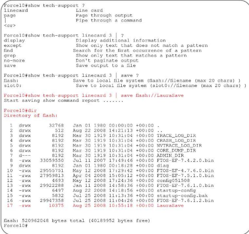 Force10#show tech-support ? linecard Line card page Page through output | Pipe through a command Force10#show tech-support linecard 3 | ? display Display additional information except Show only text that does not match a pattern find Search for the first occurrence of a pattern grep Show only text that matches a pattern no-more Don't page to output save Save output to a file Force10#show tech-support linecard 3 | save ? flash: Save to local file system (flash://filename (max 20 chars) ) slot0: Save to local file system (slot0://filename (max 20 chars) ) Force10#show tech-support linecard 3 | save flash://LauraSave Start saving show command report ....... Force10#dir Directory of flash: 1 drwx 32768 Jan 01 1980 00:00:00 +00:00 . 2 drwx 512 Aug 22 2008 14:21:13 +00:00 .. 3 drwx 8192 Mar 30 1919 10:31:04 +00:00 TRACE_LOG_DIR 4 drwx 8192 Mar 30 1919 10:31:04 +00:00 CRASH_LOG_DIR 5 drwx 8192 Mar 30 1919 10:31:04 +00:00 NVTRACE_LOG_DIR 6 drwx 8192 Mar 30 1919 10:31:04 +00:00 CORE_DUMP_DIR 7 d--- 8192 Mar 30 1919 10:31:04 +00:00 ADMIN_DIR 8 -rwx 33059550 Jul 11 2007 17:49:46 +00:00 FTOS-EF-7.4.2.0.bin 9 drwx 8192 Jan 01 1980 00:18:28 +00:00 diag 10 -rwx 29555751 May 12 2008 17:29:42 +00:00 FTOS-EF-4.7.6.0.bin 11 -rwx 27959813 Apr 04 2008 15:05:12 +00:00 FTOS-EF-7.5.1.0.bin 12 -rwx 4693 May 12 2008 17:24:36 +00:00 config051508 13 -rwx 29922288 Jan 11 2008 14:58:36 +00:00 FTOS-EF-7.6.1.0.bin 14 -rwx 6497 Aug 22 2008 14:18:56 +00:00 startup-config 15 -rwx 5832 Jul 25 2008 11:13:36 +00:00 startup-config.bak 16 -rwx 29947358 Jul 25 2008 11:04:26 +00:00 FTOS-EF-7.6.1.2.bin 17 -rwx 10375 Aug 25 2008 10:55:18 +00:00 LauraSave flash: 520962048 bytes total (40189952 bytes free) Force1o#