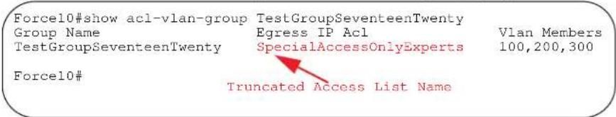 Force10#show acl-vlan-group TestGroupSeventeenTwenty Group Name Egress IP Acl Vlan Members TestGroupSeventeenTwenty SpecialAccessOnlyExperts 100,200,300 Force10# Truncated Access List Name