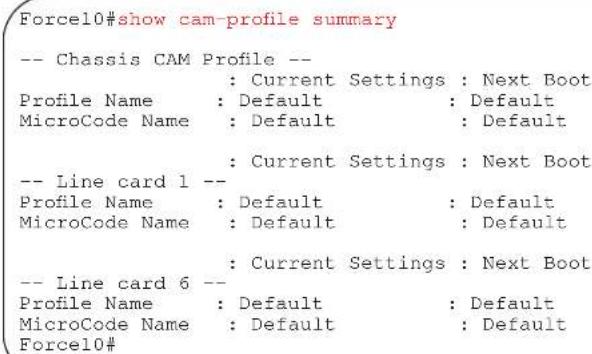 Force10#show cam-profile summary -- Chassis CAM Profile -- : Current Settings : Next Boot Profile Name : Default : Default MicroCode Name : Default : Default : Current Settings : Next Boot -- Line card 1 -- Profile Name : Default : Default MicroCode Name : Default : Default : Current Settings : Next Boot -- Line card 6 -- Profile Name : Default : Default MicroCode Name : Default : Default Force10#