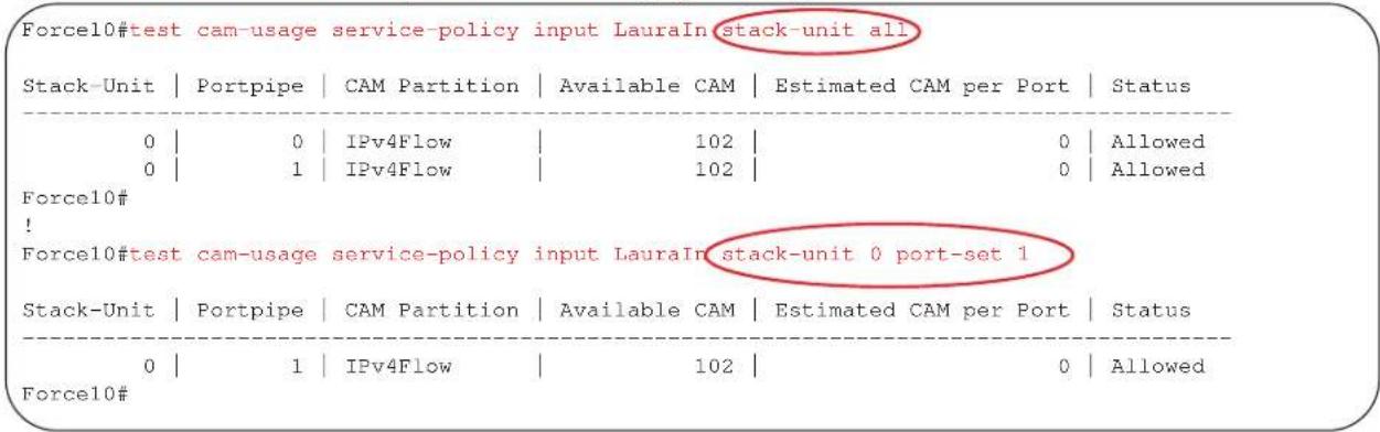 Force10#test cam-usage service-policy input LauraIn stack-unit all Stack-Unit | Portpipe | CAM Partition | Available CAM | Estimated CAM per Port | Status 0 | 0 | IPv4Flow | 102 | 0 | Allowed 0 | 1 | IPv4Flow | 102 | 0 | Allowed Force10# ! Force10#test cam-usage service-policy input LauraIn stack-unit 0 port-set 1 Stack-Unit | Portpipe | CAM Partition | Available CAM | Estimated CAM per Port | Status 0 | 1 | IPv4Flow | 102 | 0 | Allowed Force10#