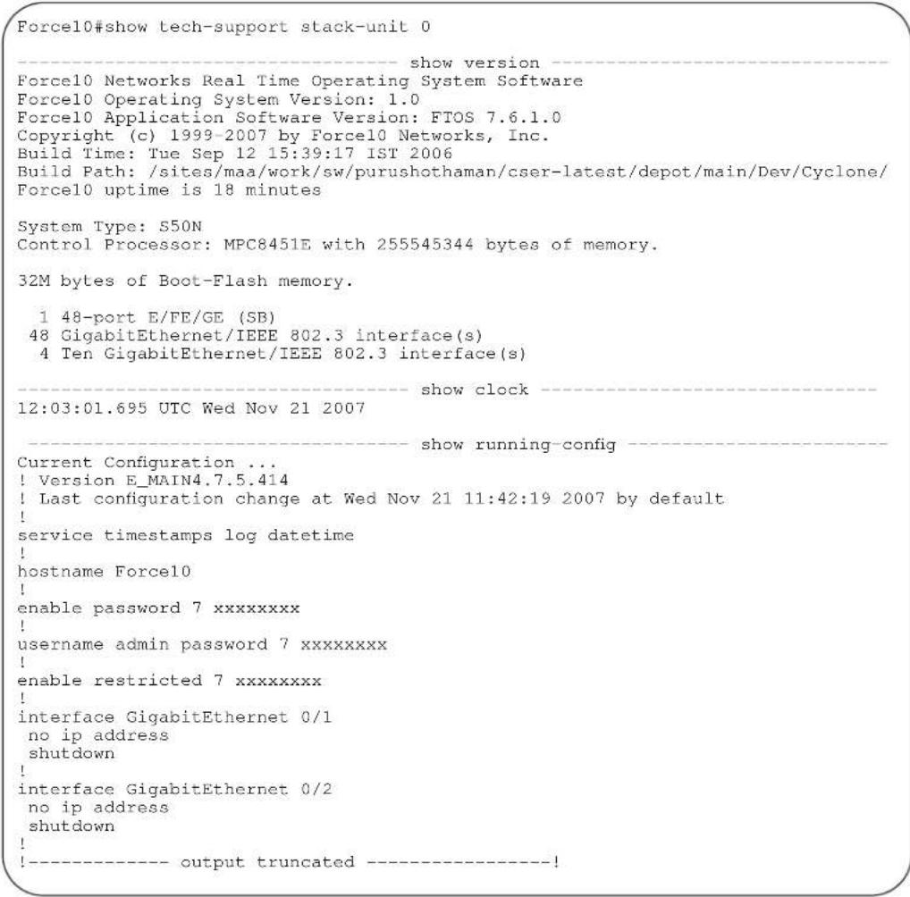 Force10#show tech-support stack-unit 0 ---- show version ---- Force10 Networks Real Time Operating System Software Force10 Operating System Version: 1.0 Force10 Application Software Version: FTOS 7.6.1.0 Copyright (c) 1999-2007 by Force10 Networks, Inc. Build Time: Tue Sep 12 15:39:17 IST 2006 Build Path: /sites/maa/work/sw/purushothaman/cser-latest/depot/main/Dev/Cyclone/ Force10 uptime is 18 minutes System Type: S50N Control Processor: MPC8451E with 255545344 bytes of memory. 32M bytes of Boot-Flash memory. 1 48-port E/FE/GE (SB) 48 GigabitEthernet/IEEE 802.3 interface(s) 4 Ten GigabitEthernet/IEEE 802.3 interface(s) ---- show clock ---- 12:03:01.695 UTC Wed Nov 21 2007 ---- show running-config ---- Current Configuration ... ! Version E_MAIN4.7.5.414 ! Last configuration change at Wed Nov 21 11:42:19 2007 by default ! service timestamps log datetime ! hostname Force10 ! enable password 7 xxxxxxxx ! username admin password 7 xxxxxxxx ! enable restricted 7 xxxxxxxx ! interface GigabitEthernet 0/1 no ip address shutdown ! interface GigabitEthernet 0/2 no ip address shutdown ! !---- output truncated ----!