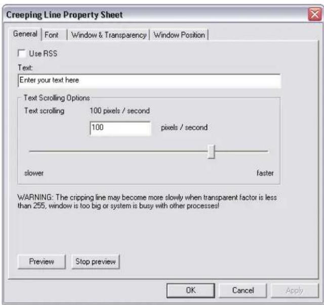 Creeping Line Property Sheet General Font Window & Transparency Window Position Use RSS Text: Enter your text here Text Scrolling Options Text scrolling 100 pixels / second 100 pixels / second slower faster WARNING: The crippling line may become more slowly when transparent factor is less than 255, window is too big or system is busy with other processes! Preview Stop preview OK Cancel Apply