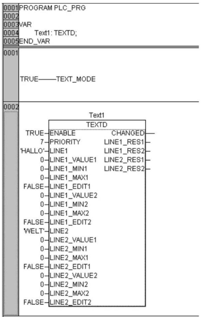 0001 PROGRAM PLC_PRG 0002 VAR 0003 0004 Text1: TEXTD; 0005 END_VAR 0001 TRUE——TEXT_MODE 0002 Text1 TEXTD TRUE—ENABLE CHANGED— 7—PRIORITY LINE1_RES1— 'HALLO'—LINE1 LINE1_RES2— 0—LINE1_VALUE1 LINE2_RES1— 0—LINE1_MIN1 LINE2_RES2— 0—LINE1_MAX1 FALSE—LINE1_EDIT1 0—LINE1_VALUE2 0—LINE1_MIN2 0—LINE1_MAX2 FALSE—LINE1_EDIT2 'WELT'—LINE2 0—LINE2_VALUE1 0—LINE2_MIN1 0—LINE2_MAX1 FALSE—LINE2_EDIT1 0—LINE2_VALUE2 0—LINE2_MIN2 0—LINE2_MAX2 FALSE—LINE2_EDIT2