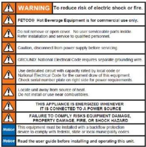 WARNING To reduce risk of electric shock or fire. FETCO® Hot Beverage Equipment is for commercial use only. Do not remove or open cover. No user serviceable parts inside. Refer installation and service to qualified personnel. Caution, disconnect from power supply before servicing. GROUND: National Electrical Code requires separate grounding wire. Use dedicated circuit with capacity rated by local code or National Electrical Code for the current draw of this equipment. Check serial number plate on right side for power requirements. Locate unit away from source of heat. Do not install or use near combustibles. THIS APPLIANCE IS ENERGIZED WHENEVER IT IS CONNECTED TO A POWER SOURCE FAILURE TO COMPLY RISKS EQUIPMENT DAMAGE, PROPERTY DAMAGE, FIRE, OR SHOCK HAZARD Notice This equipment must be installed with a backflow protection device to comply with federal, state or local municipality codes. Notice Read the user guide before installing and operating this unit.