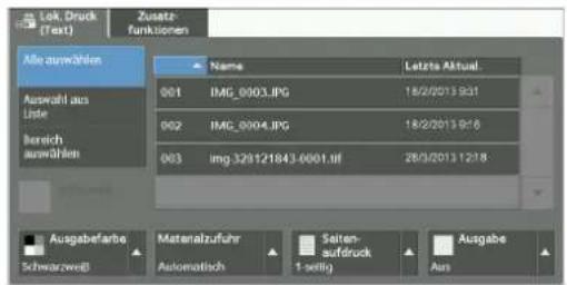 Lok Druck (Text) Zusatz- funktionen Alle auswählen Auswahl aus Liste bereich auswählen Name Letzte Aktual. 001 IMG_0003.JPG 18/2/2013 9:31 002 IMG_0004.JPG 18/2/2013 9:16 003 img.329121843-0001.uf 28/3/2013 12:18 Ausgabefarbe Materialzufuhr Seiten- aufdruck Ausgabe Schwarzweiß Automatisch 1-sellig Aus