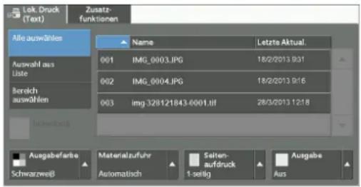 Lok. Druck (Text) Zusatz- funktionen Alle auswählen Name Letzte Aktual. Auswahl aus Liste 001 IMG_0003.JPG 18/2/2013 9:31 002 IMG_0004.JPG 18/2/2013 9:16 003 img 328121843-0001.tif 28/3/2013 12:18 Schwarzweiß Ausgabefarbe Materialzufuhr Seiten- aufdruck Ausgabe Schwarzweiß Automatisch 1 seitig Aus