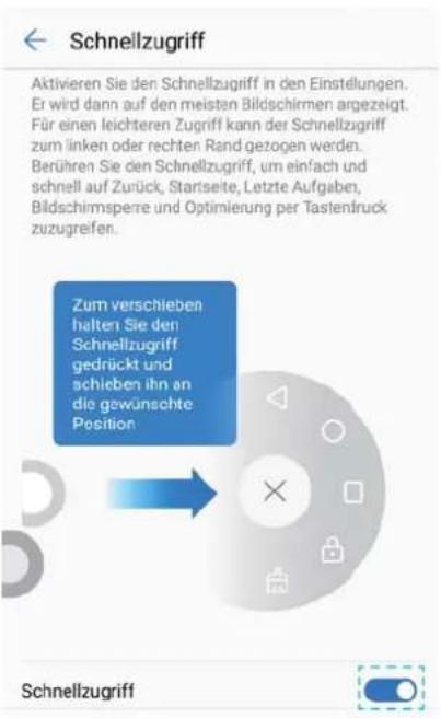Schnellzugriff Aktivieren Sie den Schnellzugriff in den Einstellungen. Er wird dann auf den meisten Bildschirmen angezeigt. Für einen leichteren Zugriff kann der Schnellzugriff zum linken oder rechten Rand gezogen werden. Berühren Sie den Schnellzugriff, um einfach und schnell auf Zurück, Startseite, Letzte Aufgaben, Bildschirnspere und Optimierung per Tastendruck zuzugreifen. Zum verschieben halten Sie den Schnellzugriff gedrückt und schieben ihn an die gewünschte Position Schnellzugriff