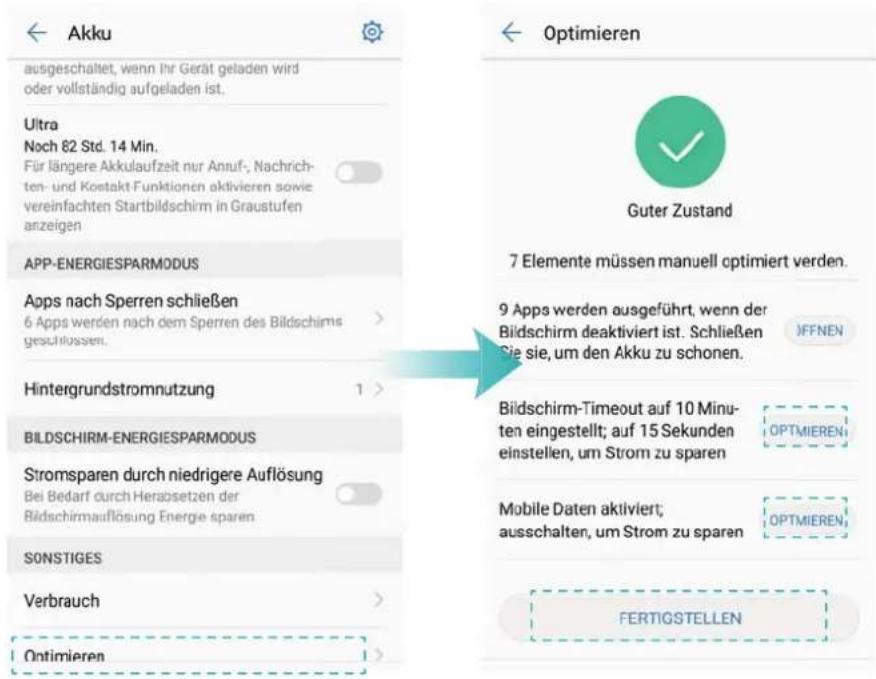 Akku ausgeschaltet, wenn ihr Gerät geladen wird oder vollständig aufgeladen ist. Ultra Noch 82 Std. 14 Min. Für längere Akkulaufzeit nur Anruf-, Nachrichten- und Kontakt Funktionen aktivieren sowie vereinfachten Startbildschirm in Graustufen anzeigen APP-ENERGIESPARMODUS Apps nach Sperren schließen 6 Apps werden nach dem Sperren des Bildschirms geschlossen. Hintergrundstromnutzung BILDSCHIRM-ENERGIESPARMODUS Stromsparen durch niedrigere Auflösung Bei Bedarf durch Herabsetzen der Bildschirmauflösung Energie sparen SONSTIGES Verbrauch Optimieren Optimieren Guter Zustand 7 Elemente müssen manuell optimiert werden. 9 Apps werden ausgeführt, wenn der Bildschirm deaktiviert ist. Schließen Sie sie, um den Akku zu schonen. JFFNEN Bildschirm-Timeout auf 10 Minu- ten eingestellt; auf 15 Sekunden einstellen, um Strom zu sparen OPTMIEREN Mobile Daten aktiviert; ausschalten, um Strom zu sparen OPTMIEREN FERTIGSTELLEN