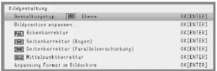 Bildgestaltung Gestaltungstyp Ebene OK[ENTER] Bildposition anpassen OK[ENTER] Eckenkorrektur OK[ENTER] Seitenkorrektur (Bogen) OK[ENTER] Seitenkorrektur (Parallelverschiebung) OK[ENTER] Mittelpunktkorrektur OK[ENTER] Anpassung Format im Bildschirm OK[ENTER]