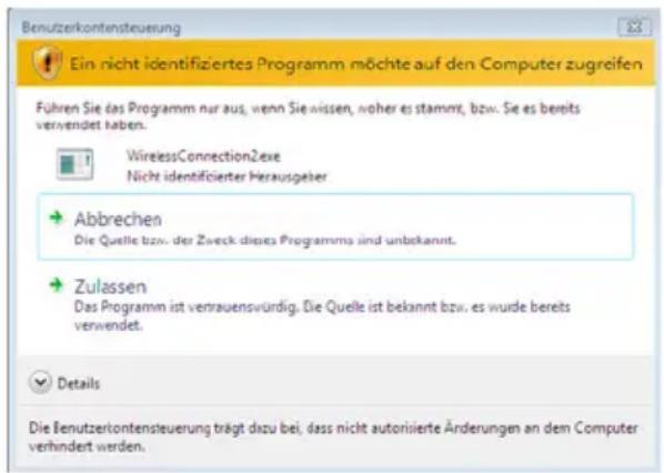 Benutzerkontensteuerung Ein nicht identifiziertes Programm möchte auf den Computer zugreifen Führen Sie das Programm nur aus, wenn Sie wissen, hoher es stammt, bzw. Sie es bereits verwendet haben. WirelessConnection2exe Nicht identifizierter Herausgeber Abbrechen Die Quelle bzw. der Zweck dieses Programms sind unbekannt. Zulassen Das Programm ist vertrauenswürdig. Die Quelle ist bekannt bzw. es wurde bereits verwendet. Details Die Benutzerkontensteuerung trägt dazu bei, dass nicht autorisierte Änderungen an dem Computer verhindert werden.