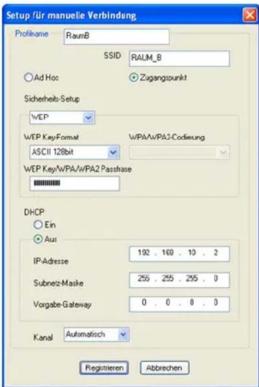 Setup für manuelle Verbindung Profilname RaumB SSID RALM_B Ad Hoc Zugangspunkt Sicherheits-Setup WEP WEP Key-Format WPA/WPA2-Codierung ASCII 128bit WEP Key/WPA/WPA2 Passfrase DHCP Ein Aus IP-Adresse 192 . 169 . 10 . 2 Subnez-Maske 255 . 255 . 255 . 0 Vorgabe-Gateway 0 . 0 . 0 . 0 Kanal Automatisch Registieren Abbrevchen