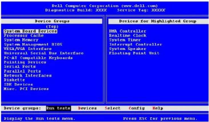 Dell Computer Corporation (www.dell.com) Diagnostics Build: XXXX Service Tag: XXXXX Device Groups (Top) System Board Devices Processor Cache System Memory System Management BIOS VESA/VGA Interface Universal Serial Bus Interface PC-AT Compatible Keyboards Pointing Devices Serial Ports Parallel Ports Network Interfaces Diskette IDE Devices Misc. PCI Devices Devices for Highlighted Group DMA Controller Realtime Clock System Timer Interrupt Controller System Speaker Floating Point Unit Device groups: Run tests Devices Select Config Help Display the Run tests menu. Press ESC for previous menu.