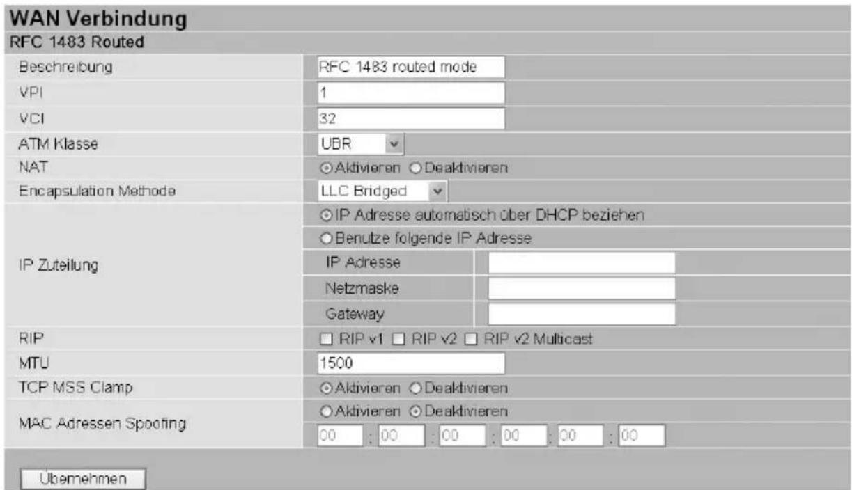 WAN Verbindung RFC 1483 Routed Beschreibung VPI VCI ATM Klasse NAT Encapsulation Methode UBR Aktivieren ○ Deaktivieren LLC Bridged IP Zuteilung IP Adresse automatisch über DHCP beziehen Benutze folgende IP Adresse IP Adresse Netzmaske Gateway RIP □ RIP v1 □ RIP v2 □ RIP v2 Multicast MTU 1500 TCP MSS Clamp ○ Aktivieren ○ Deaktivieren MAC Adressen Spoofing ○ Aktivieren ○ Deaktivieren 00 : 00 : 00 : 00 : 00 : 00 Übemehmen