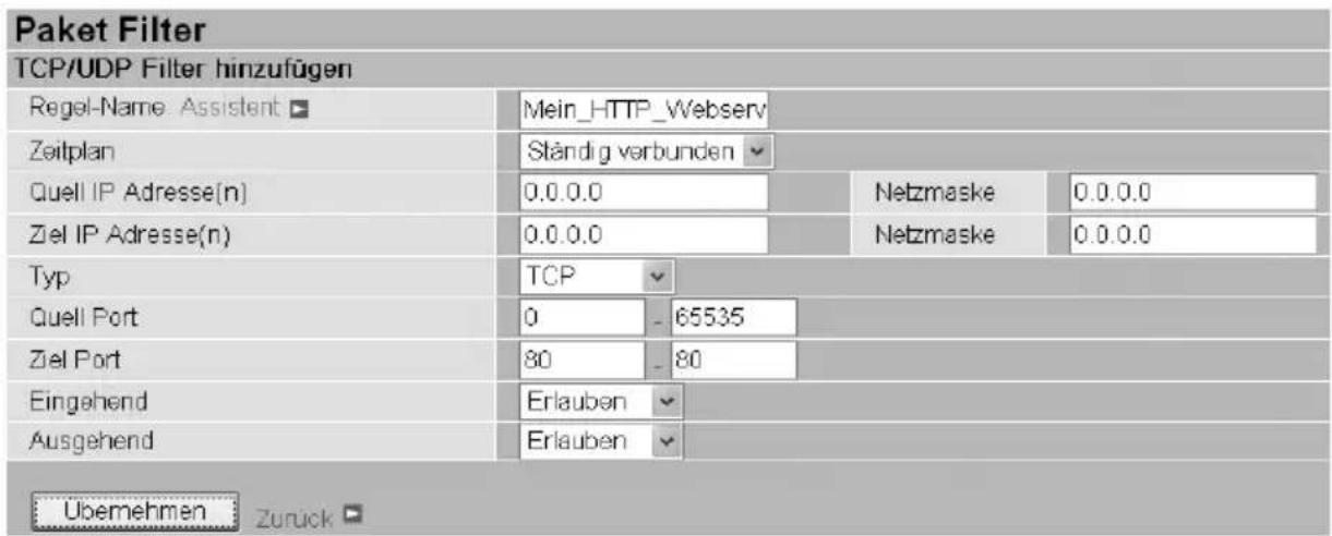 Paket Filter TCP/UDP Filter hinzufügen Regel-Name: Assistent ▼ Mein_HTTP_Webserv Zeitplan Ständig verbunden ▼ Quell IP Adresse(n) 0.0.0.0 Netzmaske 0.0.0.0 Ziel IP Adresse(n) 0.0.0.0 Netzmaske 0.0.0.0 Typ TCP ▼ Quell Port 0 - 65535 Ziel Port 80 - 80 Eingehend Erlauben ▼ Ausgehend Erlauben ▼ Übernehmen Zurück □