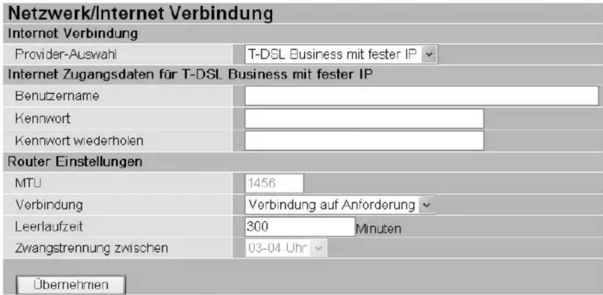 Netzwerk/Internet Verbindung Internet Verbindung Provider-Auswahl T-DSL Business mit fester IP Internet Zugangsdaten für T-DSL Business mit fester IP Benutzername Kennwort Kennwort wiederholen Router Einstellungen MTU 1456 Verbindung Verbindung auf Anforderung Leerlaufzeit 300 Minuten Zwangstrennung zwischen 03-04 Uhr Übernehmen