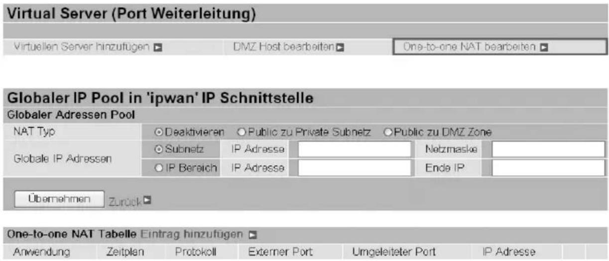 Virtual Server (Port Weiterleitung) Virtuellen Server hinzufügen ▶ DMZ Host bearbeiten ▶ One-to-one NAT bearbeiten ▶ Globaler IP Pool in 'ipwan' IP Schnittstelle Globaler Adressen Pool NAT Typ ○Deaktivieren ○Public zu Private Subnetz ○Public zu DMZ Zone Globale IP Adressen ○Subnetz IP Adresse ○IP Bereich IP Adresse Netzmaske Ende IP Übernehmen Zurück ▶ One-to-one NAT Tabelle Eintrag hinzufügen ▶ Anwendung Zeitplan Protokoll Externer Port Umgeleiteter Port IP Adresse