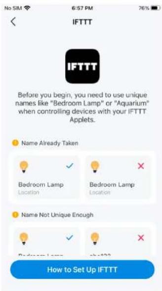 No SIM 6:57 PM 76% IFTTT IFTTT Before you begin, you need to use unique names like "Bedroom Lamp" or "Aquarium" when controlling devices with your IFTTT Applets. Name Already Taken Bedroom Lamp Location Bedroom Lamp Location Name Not Unique Enough Bedroom Lamp with 123 How to Set Up IFTTT