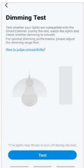 Dimming Test Test whether your lights are compatible with the Smart Dimmer. During the test, watch the lights and check whether dimming is smooth. For optimal dimming performance, please adjust the dimming range first. How to judge compatibility? *The lights may flicker or turn off during the test Test
