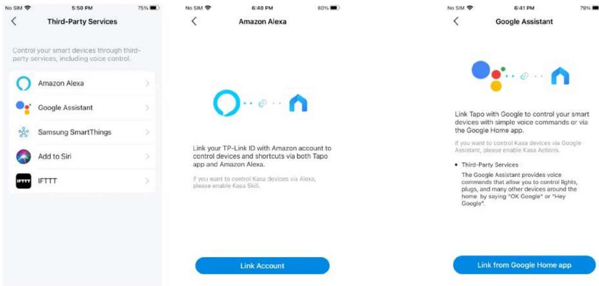 No SIM 5:50 PM 75% Third-Party Services Control your smart devices through third-party services, including voice control. Amazon Alexa > Google Assistant > Samsung SmartThings > Add to Siri > IFTTT > Amazon Alexa Link your TP-Link ID with Amazon account to control devices and shortcuts via both Tapo app and Amazon Alexa. If you want to control Kasa devices via Alexa, please enable Kasa Skill. Link Account Google Assistant Link Tapo with Google to control your smart devices with simple voice commands or via the Google Home app. If you want to control Kasa devices via Google Assistant, please enable Kasa Actions. • Third-Party Services The Google Assistant provides voice commands that allow you to control lights, plugs, and many other devices around the home by saying "OK Google" or "Hey Google". Link from Google Home app