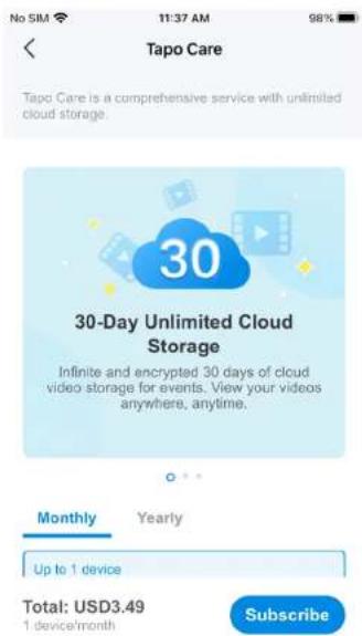 No SIM 11:37 AM 98% Tapo Care Tapo Care is a comprehensive service with unlimited cloud storage. 30-Day Unlimited Cloud Storage Infinite and encrypted 30 days of cloud video storage for events. View your videos anywhere, anytime. Monthly Yearly Up to 1 device Total: USD3.49 1 device/month Subscribe