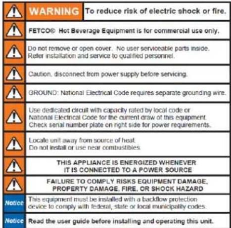 WARNING To reduce risk of electric shock or fire. FETCO® Hot Beverage Equipment is for commercial use only. Do not remove or open cover. No user serviceable parts inside. Refer installation and service to qualified personnel. Caution, disconnect from power supply before servicing. GROUND: National Electrical Code requires separate grounding wire. Use dedicated circuit with capacity rated by local code or National Electrical Code for the current draw of this equipment. Check serial number plate on right side for power requirements. Locale unit away from source of heat Do not install or use near combustibles. THIS APPLIANCE IS ENERGIZED WHENEVER IT IS CONNECTED TO A POWER SOURCE FAILURE TO COMPLY RISKS EQUIPMENT DAMAGE, PROPERTY DAMAGE, FIRE, OR SHOCK HAZARD This equipment must be installed with a backflow protection device to comply with federal, state or local municipality codes. Read the user guide before installing and operating this unit.