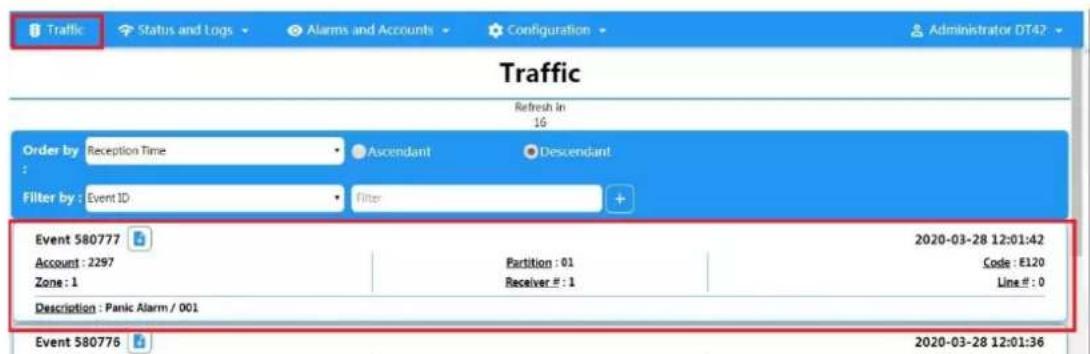 Traffic Status and Logs Alarms and Accounts Configuration Administrator DT42 Traffic Refresh in 16 Order by: Reception Time Ascendant Descendant Filter by: Event ID Filter Event 580777 Account : 2297 Zone : 1 Partition : 01 Receiver #: 1 2020-03-28 12:01:42 Code : E120 Line #: 0 Description : Panic Alarm / 001 Event 580776 2020-03-28 12:01:36