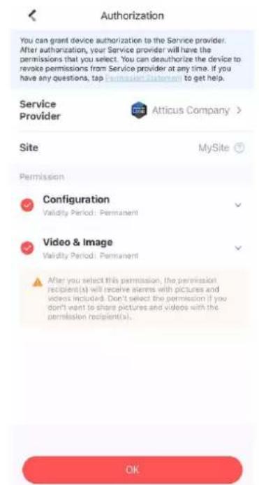 Authorization You can grant device authorization to the Service provider. After authorization, your Service provider will have the permissions that you select. You can deauthorize the device to revoke permissions from Service provider at any time. If you have any questions, tap Permian Customer to get help. Service Provider Atticus Company > Site MySite Permission Configuration Validity Period: Permanent Video & Image Validity Period: Permanent After you select this permission, the permission recipient(s) will receive alarms with pictures and videos included. Don't select the permission if you don't want to share pictures and videos with the permission recipient(s). OK