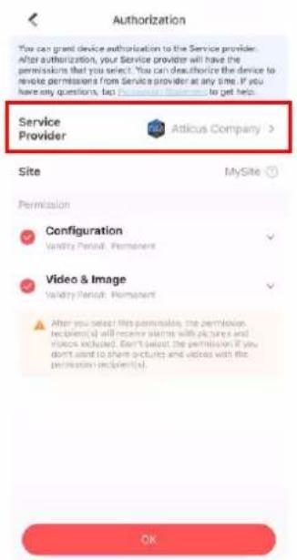 Authorization You can grant device authorization to the Service provider. After authorization, your Service provider will have the permissions that you select. You can deauthorize the device to revise permissions from Service provider at any time. If you have any questions, e.g., I am unable to get help. Service Provider Atticus Company > Site MySite Permission Configuration Validity Period: Permanent Video & Image Validity Period: Permanent After you select this permission, the permission recipient(s) will receive alerts with pictures and videos excluded. Don't select the permission if you don't want to share pictures and videos with the permission recipient(s). OK