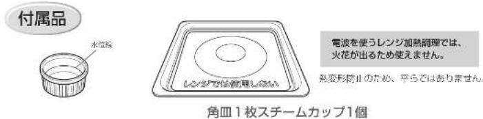 付属品 水位継 電波を使うレンジ加熱調理では、 火花が出るため使えません。 熱変形防止のため、平らではありません。 角皿1枚スチームカップ1個