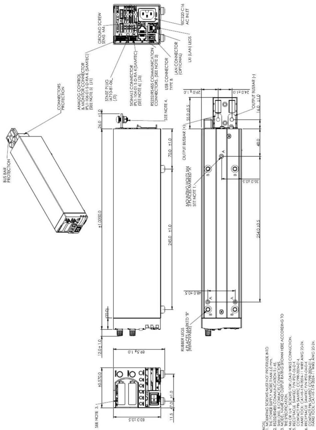 BUS BAR PROTECTION CONNECTORS PROTECTION ANALOG CONTROL & MONITOR CONNECTOR IPL1-106-01-S-D-RA-K (SAMTEC) (SEE NOTE 5) [J1] SENSE PLUG IA710-81-06_ (J2) SIGNALS CONNECTOR IPL1-104-01-S-D-RA-K(SAMTEC) (SEE NOTE 6) [J3] RS232/RS485 COMMUNICATION CONNECTORS. (SEE NOTE 2) SEE NOTE 4. USB CONNECTOR TYPE B LAN CONNECTOR (OPTIONAL) LXI (LAN) LEDs IEC320-C16 AC INLET RUBBER LEGS 4 PLACES MARKED "B" (REMOVABLE) MOUNTING HOLES M4 3 PLACES MARKED "A" SEE NOTE 1. OUTPUT BUSBAR (+) 55.0 ±0.5 29.0 ±1.0 254.0 ±0.5 35.0 ±0.5 48.0 OUTPUT BUSBAR (-) 16.0 ±1.0 NOTE 1. MOUNTING SCREWS MUST NOT PROTRUDE INTO THE POWER SUPPLY MORE THAN 6.0 mm. 2. RS232/RS485 COMMUNICATION RJ-45. SHIE-DED, 8 CONTACTS CONNECTORS. 3. MODE, NAME AND OUTPUT RATING SHOWN HERE ACCORDING TO THE SPECIFICATION. 4. M6 OR 1/4" SCREWS FOR LOAD WIRES CONNECTION. 5. RECEPTACLE SAMTEC P/N IPD1-06-D-K CONTACT PIN SAMTEC CC79R-2024-01-L HAND TOOL: CAT-HT-179-2024-11 WIRE AWG 20-24. 6. RECEPTACLE SAMTEC P/N IPD1-04-D-K CONTACT PIN SAMTEC CC79R-2024-01-L HAND TOOL: CAT-HT-179-2024-11 WIRE AWG 20-24.