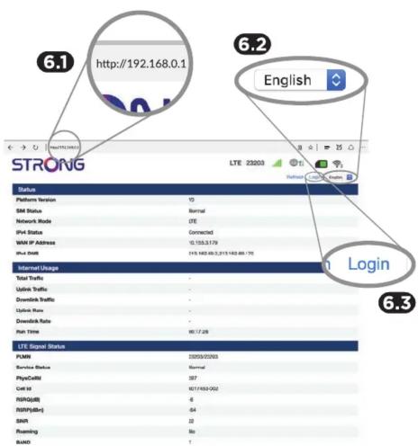 6.1 http://192.168.0.1 6.2 English 6.3 Login STRONG LTE 23203 Status Platform Version 15 SM Status Normal Network Mode LTE IPV4 Status Connected WAN IP Address 10.155.3179 IPv4 SNR 115.168.06.3.2/15.168.06.175 Internet Usage Total Traffic Download Traffic Download Rate Run Time 90:17:28 LTE Signal Status PLMN 23203/23203 Service Status Normal PhysCell 397 Get it 90:17:03-002 FISIQ(d) 6 FISIQ(fen) 64 SNR 22 Reaming 80 BLAND 1