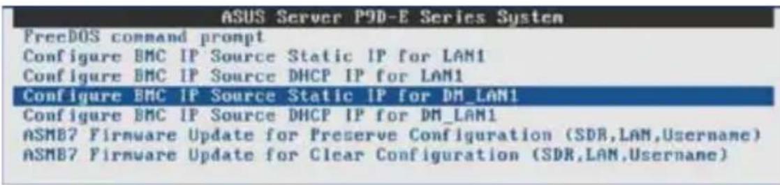 ASUS Server P9D-E Series System PrecDOS command prompt Configure BMC IP Source Static IP for LAN1 Configure BMC IP Source DHCP IP for LAN1 Configure BMC IP Source Static IP for DM_LAN1 Configure BMC IP Source DHCP IP for DM_LAN1 ASMB7 Firmware Update for Preserve Configuration (SDR,LAM,Username) ASMB7 Firmware Update for Clear Configuration (SDR,LAN,Username)