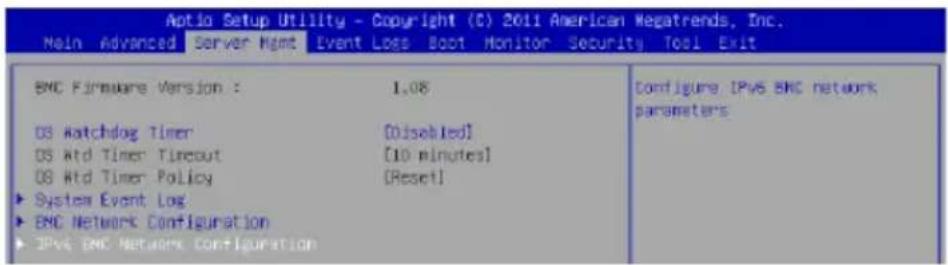 Aptio Setup Utility - Copyright (C) 2011 American Megatrends, Inc. Main Advanced Server Hgmt Event Loss Boot Monitor Security Tool Exit BMC Firmware Version : 1.08 OS Watchdog Timer [Disabled] OS Mtd Timer Tircout [10 minutes] OS Mtd Timer Policy [Reset] ► System Event Log ► BNC Network Configuration ► IPv6 BNC Network Configuration Configure IPv6 BNC network parameters
