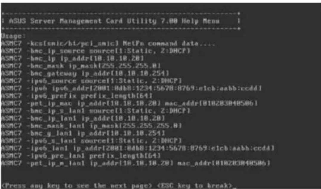 ! ASUS Server Management Card Utility 7.00 Help Menu Usage: ASMC7 -kcs[smic/ht/pci_smic] NetFn command data.... ASMC7 -bmc_ip_source source(1:Static, 2:DHCP) ASMC7 -bmc_ip ip_addr(10.10.10.20) ASMC7 -bmc_mask ip_mask(255.255.255.8) ASMC7 -bmc_gateway ip_addr(10.10.10.254) ASMC7 -ipv6_source source(1:Static, 2:DHCP) ASMC7 -ipvb ipvb_addr(2001:8db8:1234:5678:8769:e1cb:aabb:ccdd) ASMC7 -ipv6_prefix prefix_length(64) ASMC7 -pet_ip_mac ip_addr(10.10.10.20) mac_addr(818283848586) ASMC7 -bmc_ip_g_lan1 source(1:Static, 2:DHCP) ASMC7 -bmc_ip_lan1 ip_addr(10.10.10.20) ASMC7 -bmc_mask_lan1 ip_mask(255.255.255.8) ASMC7 -bmc_g_lan1 ip_addr(10.10.10.254) ASMC7 -ipv6_s_lan1 source(1:Static, 2:DHCP) ASMC7 -ipv6_lan1 ip_addr(2001:84b8:1234:5678:8769:e1cb:aabb:ccdd) ASMC7 -ipv6_pre_lan1 prefix_length(64) ASMC7 -pet_ip_m_lan1 ip_addr(10.10.10.20) mac_addr(818283848586)