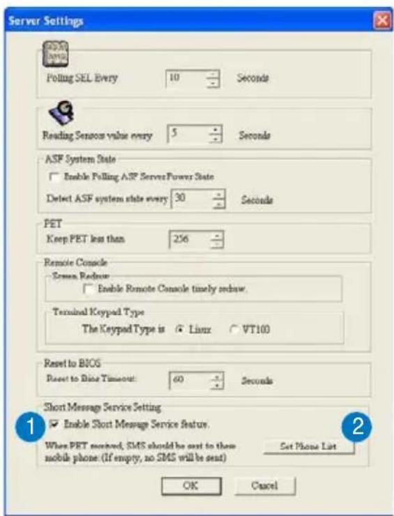 Server Settings Polling SEL Every 10 Seconds Reading Sensors value every 5 Seconds ASF System State Enable Polling ASF Server Power State Detect ASF system state every 30 Seconds PET Keep PET less than 256 Remote Console Screen Redraw Enable Remote Console timely redraw. Terminal Keypad Type The Keypad Type is Linux VT100 Reset to BIOS Reset to Rise Timeout: 60 Seconds Short Message Service Setting Enable Short Message Service Feature. When PRT received, SMS should be sent to them mobile phone. (If empty, no SMS will be sent) Set Phone List OK Cancel